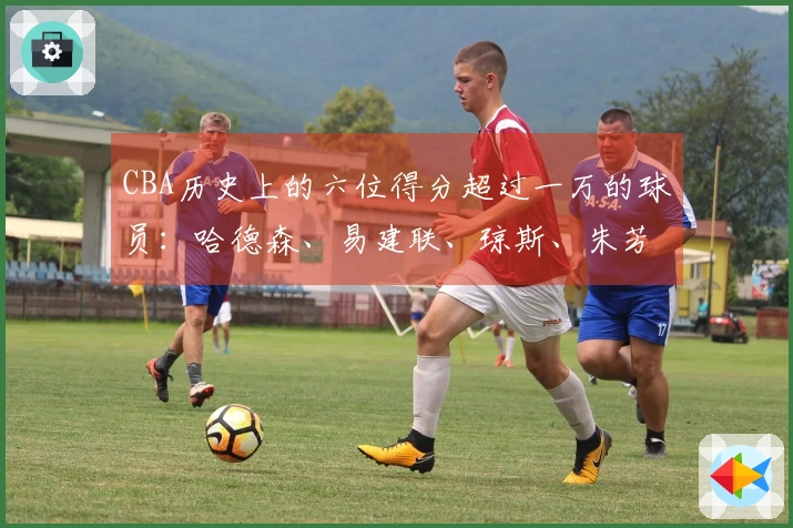 CBA历史上的六位得分超过一万的球员：哈德森、易建联、琼斯、朱芳雨、刘炜和王哲林