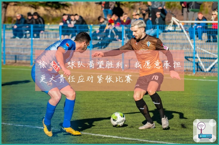 徐杰：球队渴望胜利，我愿意承担更大责任应对紧张比赛