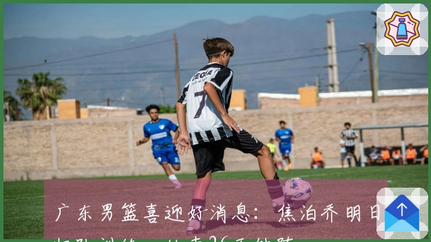 广东男篮喜迎好消息：焦泊乔明日归队训练，结束26天缺阵