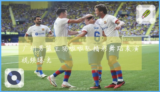 广州男篮主场啦啦队精彩舞蹈表演视频曝光