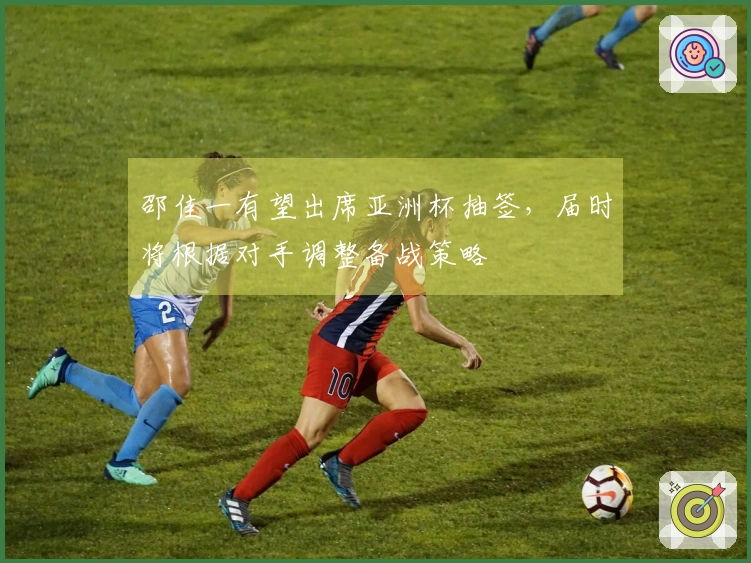 邵佳一有望出席亚洲杯抽签，届时将根据对手调整备战策略