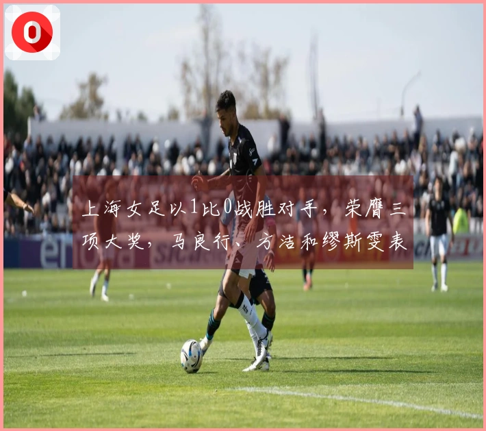 上海女足以1比0战胜对手，荣膺三项大奖，马良行、方洁和缪斯雯表现出色
