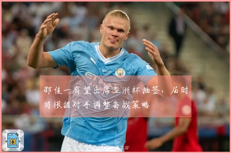 邵佳一有望出席亚洲杯抽签，届时将根据对手调整备战策略