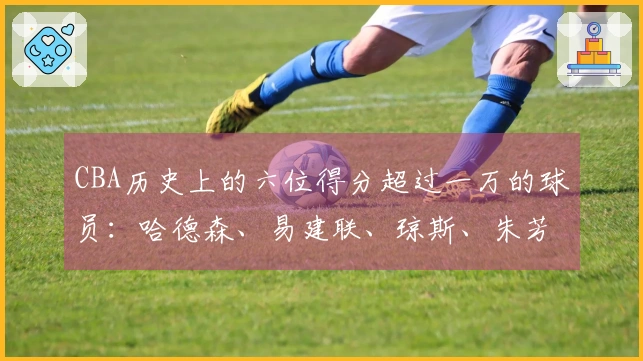 CBA历史上的六位得分超过一万的球员：哈德森、易建联、琼斯、朱芳雨、刘炜和王哲林