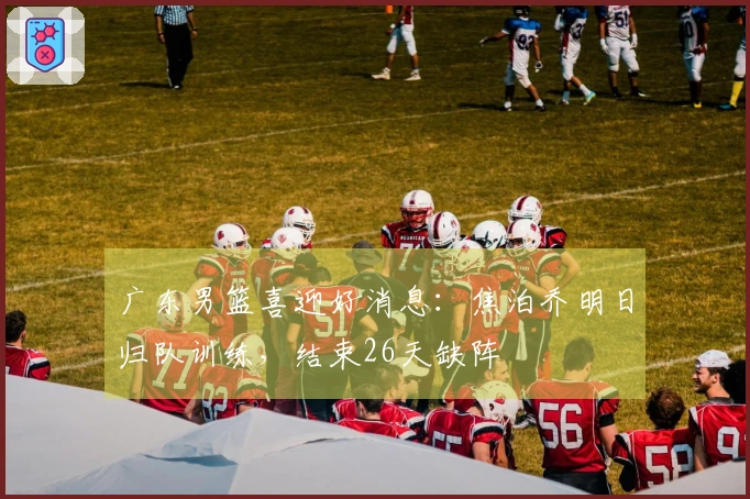 广东男篮喜迎好消息：焦泊乔明日归队训练，结束26天缺阵