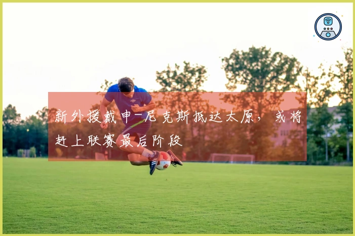 新外援戴申-尼克斯抵达太原，或将赶上联赛最后阶段