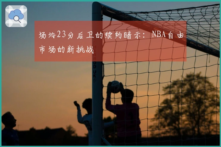 场均23分后卫的续约暗示：NBA自由市场的新挑战